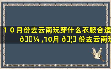 １０月份去云南玩穿什么衣服合适 🐼 ,10月 🦅 份去云南玩穿什么衣服合适女生